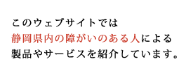 このウェブサイトでは静岡県内の障害のある人による製品やサービスを紹介しています。
