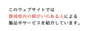 このウェブサイトでは静岡県内の障害のある人による製品やサービスを紹介しています。