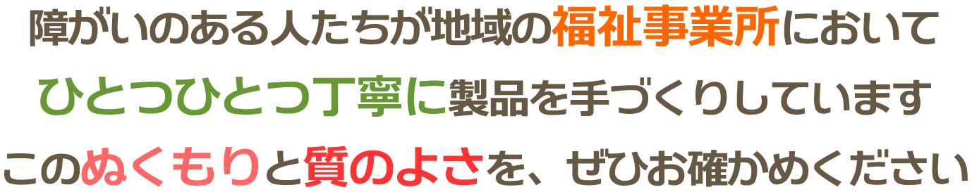 障がいのある人たちが地域の福祉事業所においてひとつひとつ丁寧に製品を手づくりしています。このぬくもりと質のよさを、ぜひお確かめください