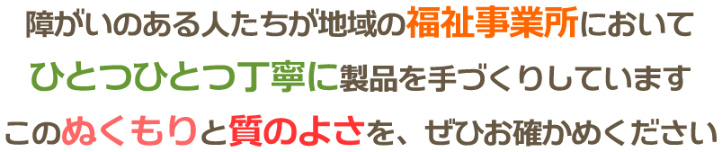 障がいのある人たちが地域の福祉事業所においてひとつひとつ丁寧に製品を手づくりしています。このぬくもりと質のよさを、ぜひお確かめください